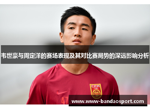 韦世豪与周定洋的赛场表现及其对比赛局势的深远影响分析 韦世豪与周定洋的赛场表现及其对比赛局势的深远影响分析