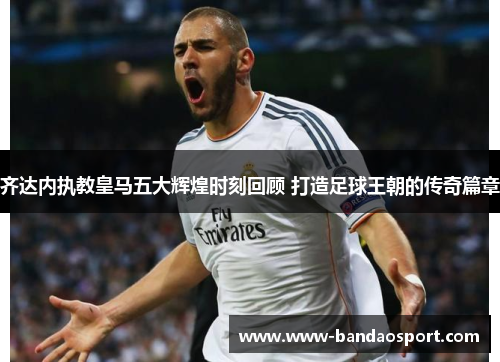 齐达内执教皇马五大辉煌时刻回顾 打造足球王朝的传奇篇章 齐达内执教皇马五大辉煌时刻回顾 打造足球王朝的传奇篇章
